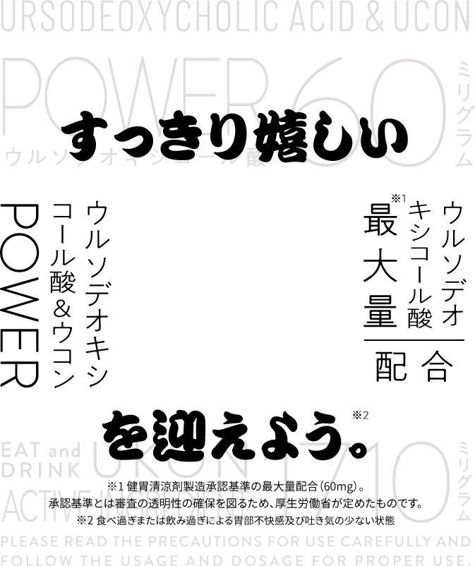 すっきり嬉しい　ウルソデオキシコール酸最大量※1配合　ウルソデオキシコール酸&ウコンPOWERを迎えよう。※1 健胃清涼剤製造承認基準の最大量配合（60mg）。承認基準とは審査の透明性の確保を図るため、厚生労働省が定めたものです。※2 食べ過ぎまたは飲み過ぎによる胃部不快感及び吐き気の少ない状態